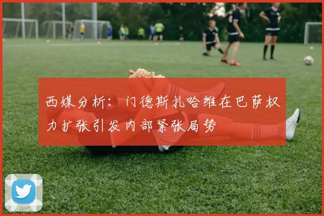 西媒分析：门德斯扎哈维在巴萨权力扩张引发内部紧张局势