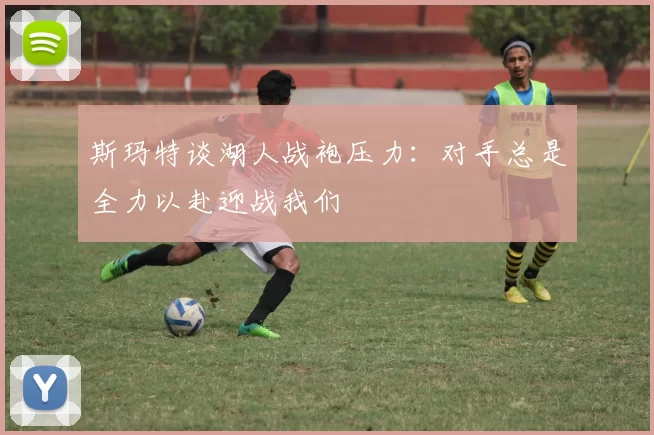 斯玛特谈湖人战袍压力：对手总是全力以赴迎战我们
