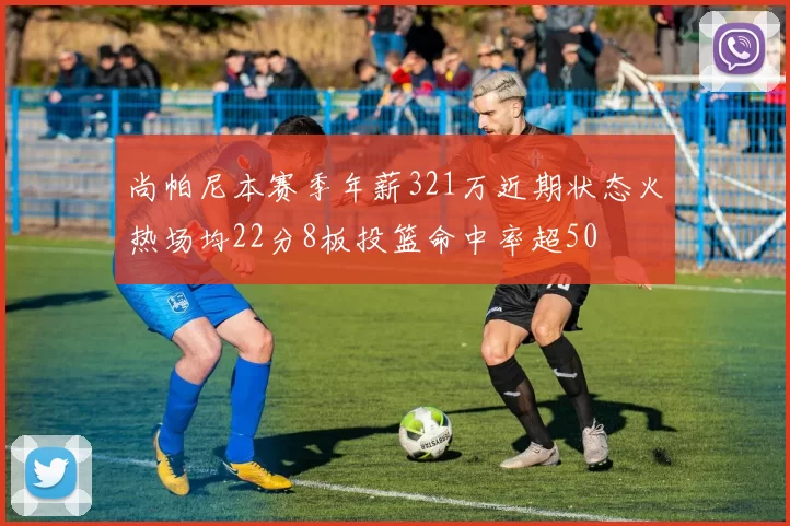 尚帕尼本赛季年薪321万近期状态火热场均22分8板投篮命中率超50