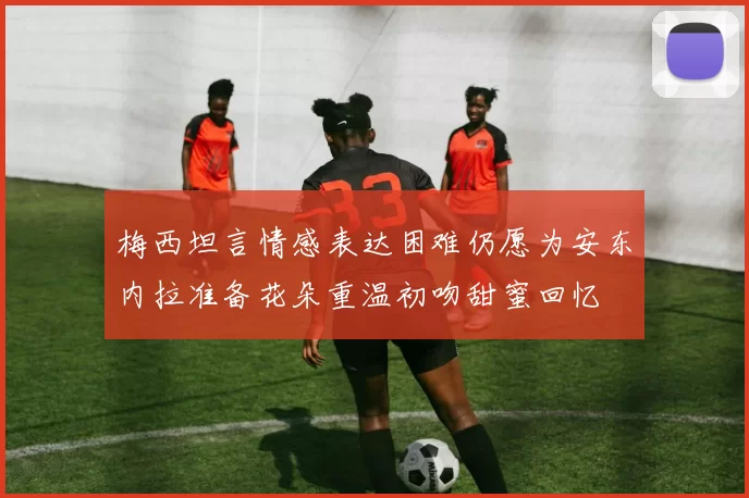 梅西坦言情感表达困难仍愿为安东内拉准备花朵重温初吻甜蜜回忆