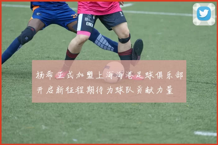 杨希正式加盟上海海港足球俱乐部开启新征程期待为球队贡献力量