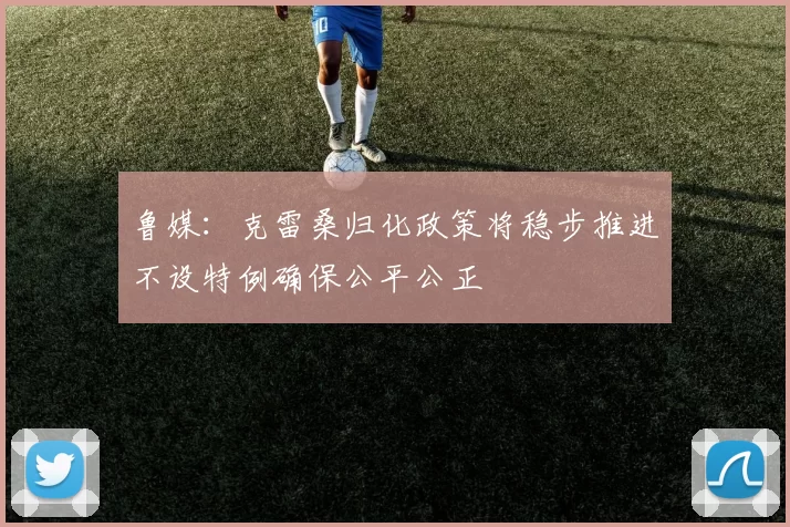 鲁媒：克雷桑归化政策将稳步推进不设特例确保公平公正