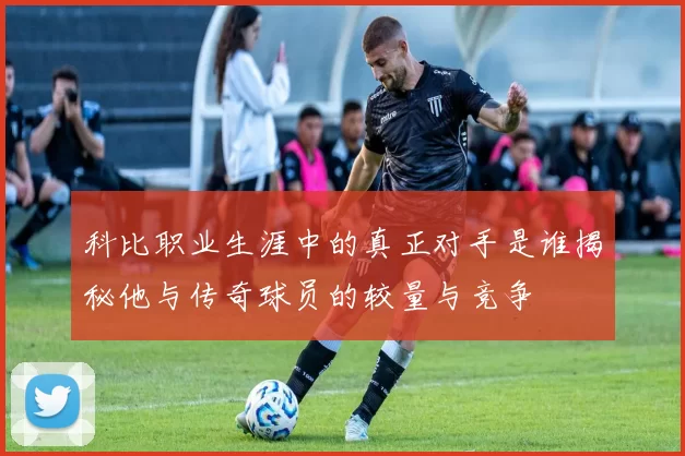 科比职业生涯中的真正对手是谁揭秘他与传奇球员的较量与竞争