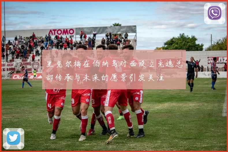 里克尔梅在伯纳乌对面设立竞选总部传承与未来的愿景引发关注